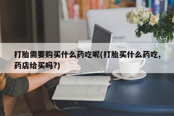 私人诊所卖打胎药能吃吗打胎需要购买什么药吃呢(打胎买什么药吃,药店给买吗?)