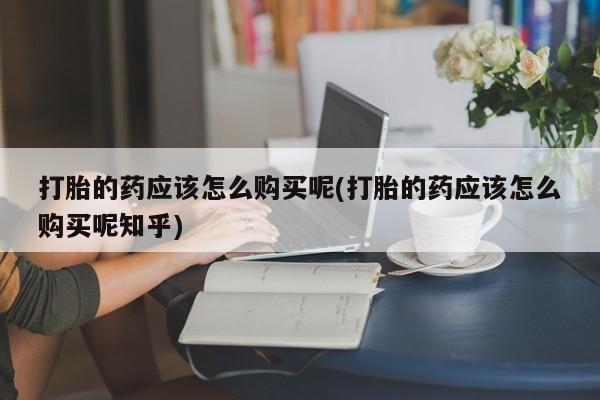 私人诊所卖打胎药能吃吗打胎的药应该怎么购买呢(打胎的药应该怎么购买呢知乎)